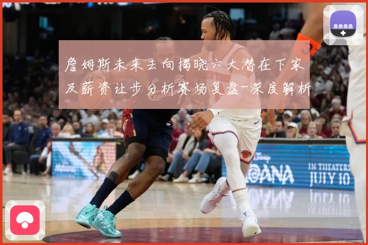 詹姆斯未来去向揭晓六大潜在下家及薪资让步分析赛场复盘-深度解析