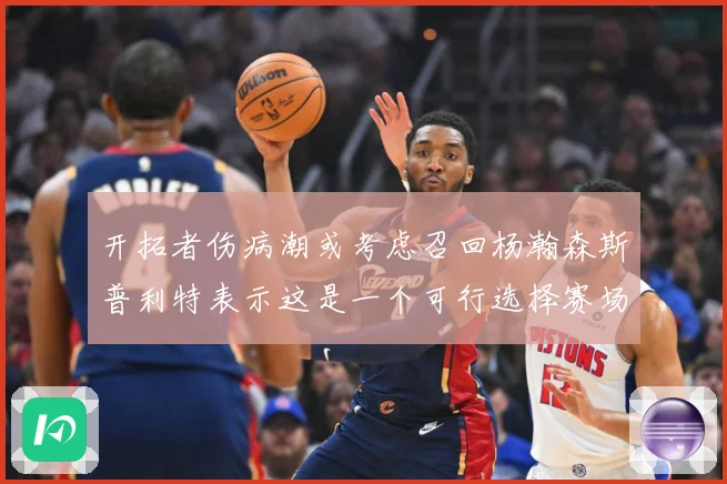 开拓者伤病潮或考虑召回杨瀚森斯普利特表示这是一个可行选择赛场复盘-深度解析
