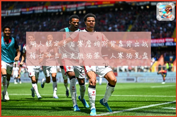 湖人锁定季后赛詹姆斯背靠背出战骑士冲击历史胜场第一人赛场复盘-深度解析