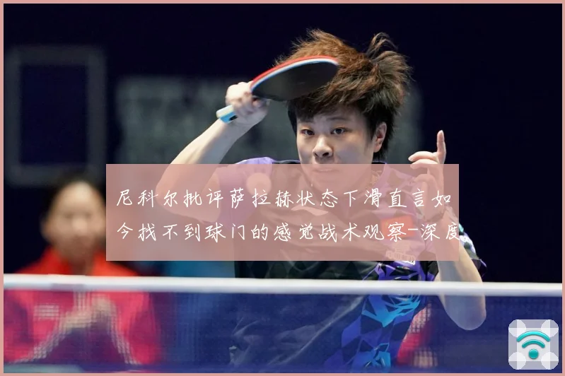 尼科尔批评萨拉赫状态下滑直言如今找不到球门的感觉战术观察-深度解析