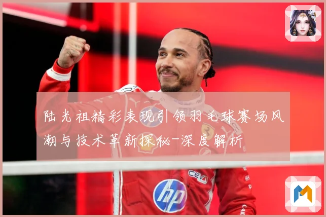 陆光祖精彩表现引领羽毛球赛场风潮与技术革新探秘-深度解析