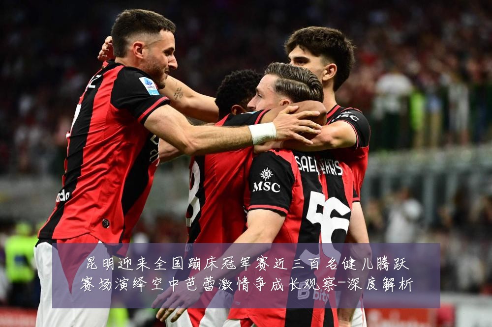 昆明迎来全国蹦床冠军赛近三百名健儿腾跃赛场演绎空中芭蕾激情争成长观察-深度解析